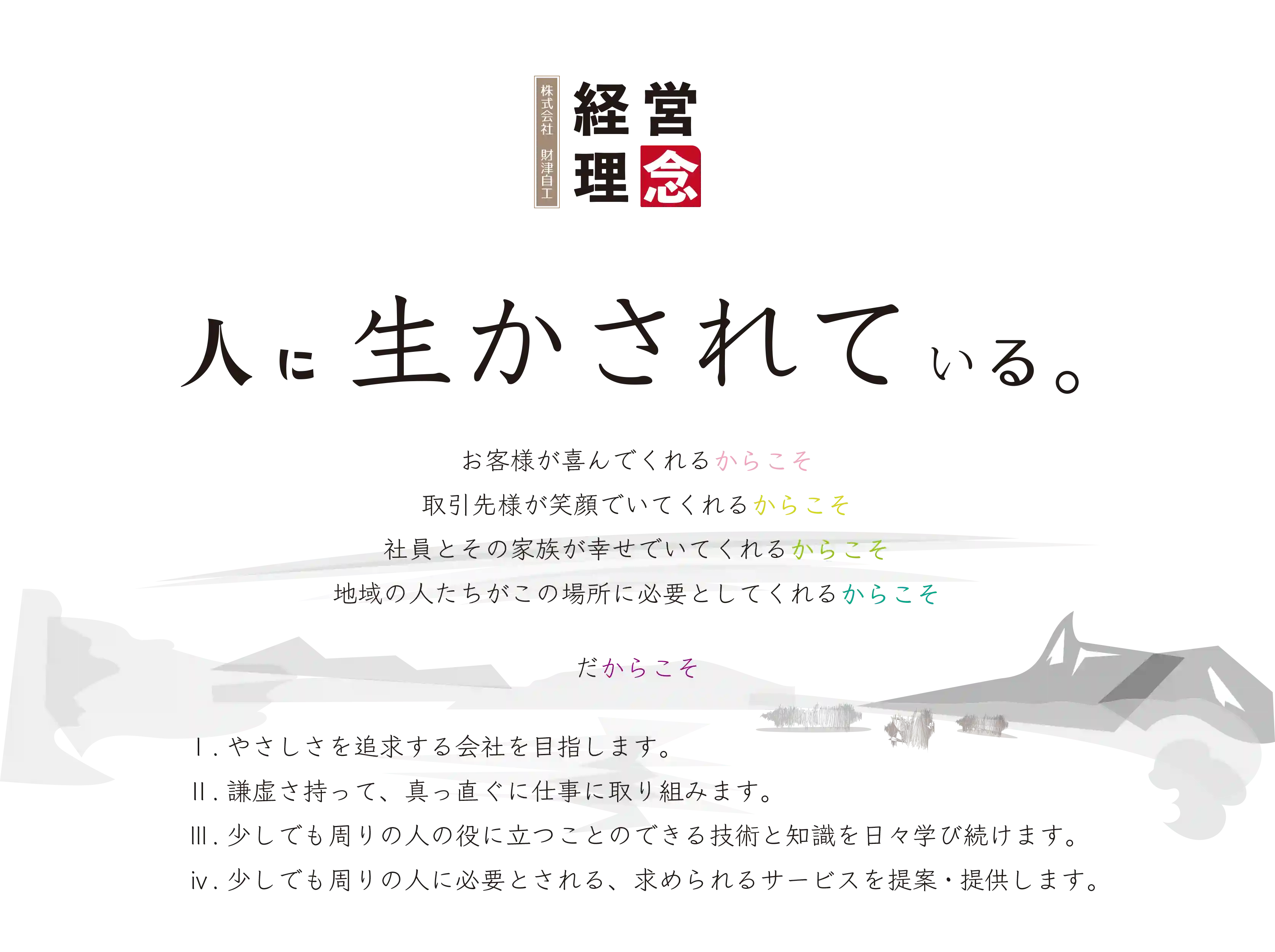 経営理念：人に生かされている。お客様が喜んでくれるからこそ、取引先様がえがおでいてくれるからこそ、社員とその家族が幸せでいてくれるからこそ、地域の人たちがこの場所に必要としてくれるからこそ、だからこそやさしさを追求する会社を目指します。謙虚さを持って、真っ直ぐに仕事に取り組みます。少しでも周りの人の役に立つことのできる技術と知識を日々学び続けます。少しでも周りの人に必要とされる、求められるサービスを提案・提供します。